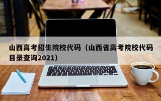 山西高考招生院校代码（山西省高考院校代码目录查询2021）