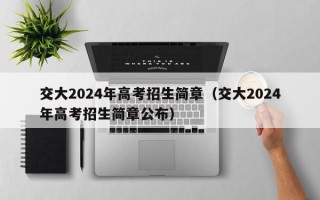 交大2024年高考招生简章（交大2024年高考招生简章公布）