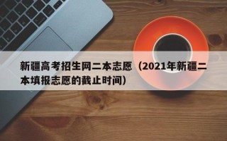 新疆高考招生网二本志愿（2021年新疆二本填报志愿的截止时间）