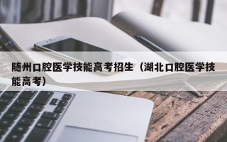 随州口腔医学技能高考招生（湖北口腔医学技能高考）