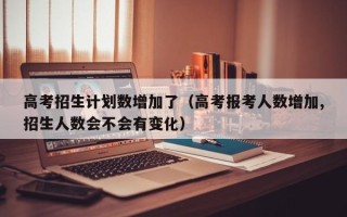 高考招生计划数增加了（高考报考人数增加,招生人数会不会有变化）