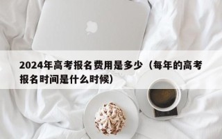 2024年高考报名费用是多少（每年的高考报名时间是什么时候）