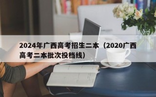 2024年广西高考招生二本（2020广西高考二本批次投档线）