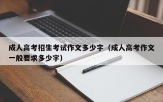 成人高考招生考试作文多少字（成人高考作文一般要求多少字）