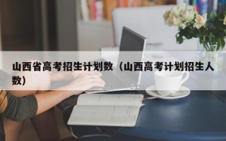 山西省高考招生计划数（山西高考计划招生人数）