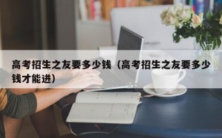 高考招生之友要多少钱（高考招生之友要多少钱才能进）