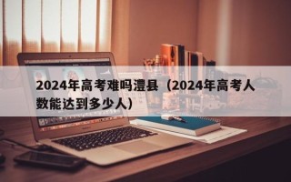 2024年高考难吗澧县（2024年高考人数能达到多少人）