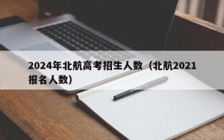 2024年北航高考招生人数（北航2021报名人数）