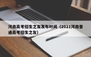 河南高考招生之友发布时间（2021河南普通高考招生之友）