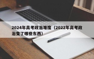 2024年高考政治难度（2022年高考政治变了哪些东西）