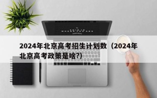 2024年北京高考招生计划数（2024年北京高考政策是啥?）