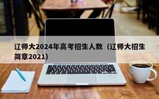 辽师大2024年高考招生人数（辽师大招生简章2021）