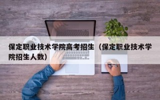 保定职业技术学院高考招生（保定职业技术学院招生人数）