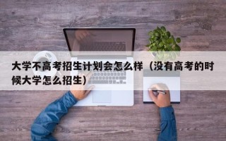 大学不高考招生计划会怎么样（没有高考的时候大学怎么招生）