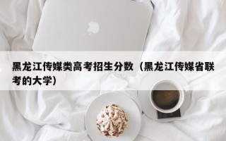 黑龙江传媒类高考招生分数（黑龙江传媒省联考的大学）