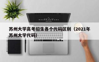 苏州大学高考招生各个代码区别（2021年苏州大学代码）