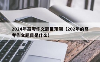 2024年高考作文题目预测（202年的高考作文题目是什么）