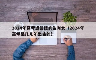 2024年高考运最佳的生肖女（2024年高考是几几年出生的）