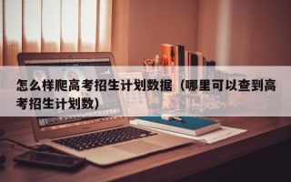 怎么样爬高考招生计划数据（哪里可以查到高考招生计划数）