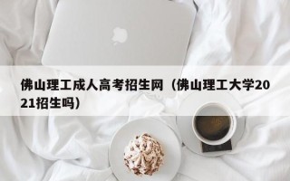 佛山理工成人高考招生网（佛山理工大学2021招生吗）