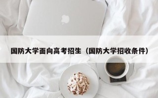 国防大学面向高考招生（国防大学招收条件）