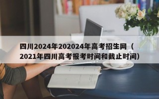 四川2024年202024年高考招生网（2021年四川高考报考时间和截止时间）