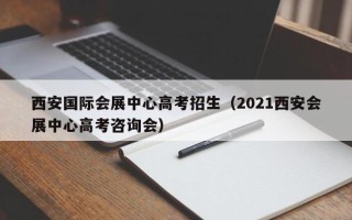 西安国际会展中心高考招生（2021西安会展中心高考咨询会）