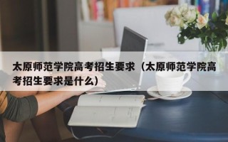 太原师范学院高考招生要求（太原师范学院高考招生要求是什么）