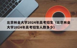 北京林业大学2024年高考招生（北京林业大学2024年高考招生人数多少）