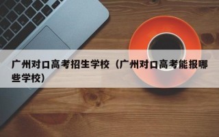 广州对口高考招生学校（广州对口高考能报哪些学校）