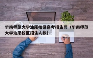 华南师范大学汕尾校区高考招生网（华南师范大学汕尾校区招生人数）