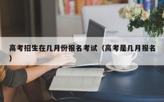 高考招生在几月份报名考试（高考是几月报名）