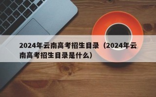 2024年云南高考招生目录（2024年云南高考招生目录是什么）