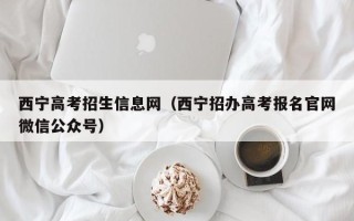 西宁高考招生信息网（西宁招办高考报名官网微信公众号）