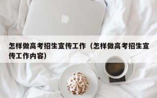 怎样做高考招生宣传工作（怎样做高考招生宣传工作内容）