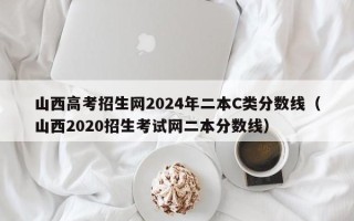 山西高考招生网2024年二本C类分数线（山西2020招生考试网二本分数线）