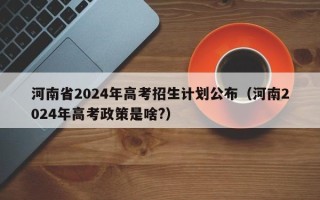 河南省2024年高考招生计划公布（河南2024年高考政策是啥?）
