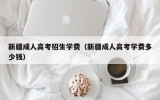 新疆成人高考招生学费（新疆成人高考学费多少钱）