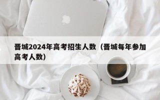 晋城2024年高考招生人数（晋城每年参加高考人数）