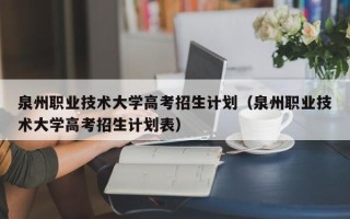 泉州职业技术大学高考招生计划（泉州职业技术大学高考招生计划表）