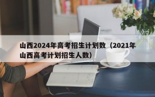 山西2024年高考招生计划数（2021年山西高考计划招生人数）