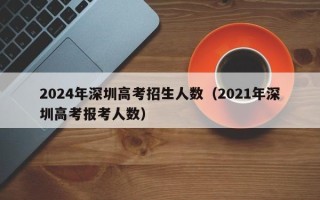 2024年深圳高考招生人数（2021年深圳高考报考人数）