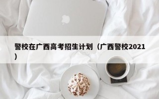 警校在广西高考招生计划（广西警校2021）