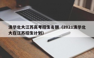 清华北大江苏高考招生名额（2021清华北大在江苏招生计划）