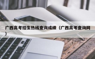 广西高考招生热线查询成绩（广西高考查询网）