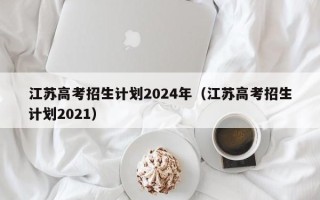 江苏高考招生计划2024年（江苏高考招生计划2021）