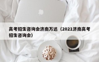 高考招生咨询会济南万达（2021济南高考招生咨询会）