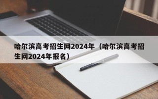 哈尔滨高考招生网2024年（哈尔滨高考招生网2024年报名）