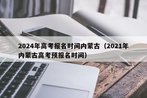 2024年高考报名时间内蒙古（2021年内蒙古高考预报名时间）-第1张图片-新高考