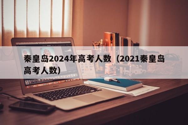 秦皇岛2024年高考人数（2021秦皇岛高考人数）-第1张图片-新高考